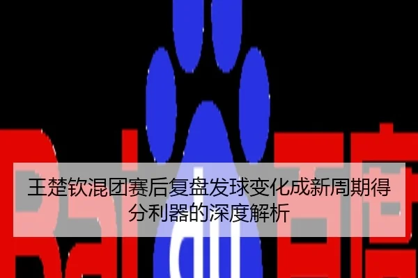 王楚钦混团赛后复盘发球变化成新周期得分利器的深度解析